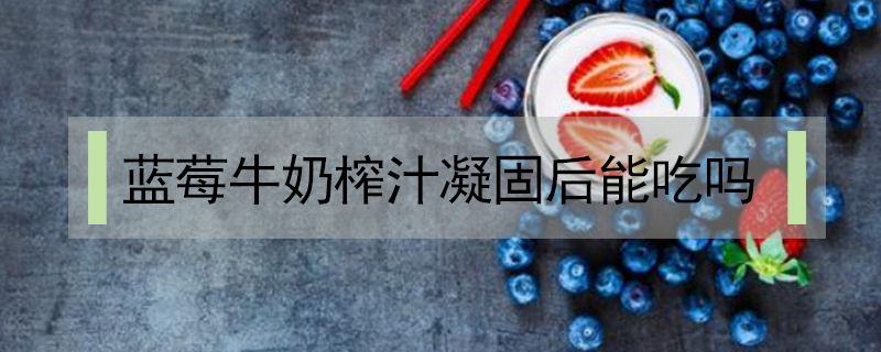 藍(lán)莓牛奶榨汁凝固后能吃嗎